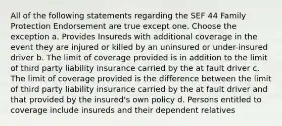 All of the following statements regarding the SEF 44 Family Protection Endorsement are true except one. Choose the exception a. Provides Insureds with additional coverage in the event they are injured or killed by an uninsured or under-insured driver b. The limit of coverage provided is in addition to the limit of third party liability insurance carried by the at fault driver c. The limit of coverage provided is the difference between the limit of third party liability insurance carried by the at fault driver and that provided by the insured's own policy d. Persons entitled to coverage include insureds and their dependent relatives