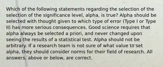 Which of the following statements regarding the selection of the selection of the significance level, alpha, is true? Alpha should be selected with thought given to which type of error (Type I or Type II) has more serious consequences. Good science requires that alpha always be selected a priori, and never changed upon seeing the results of a statistical test. Alpha should not be arbitrary. If a research team is not sure of what value to set alpha, they should consider norms for their field of research. All answers, above or below, are correct.