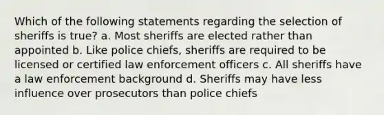 Which of the following statements regarding the selection of sheriffs is true? a. Most sheriffs are elected rather than appointed b. Like police chiefs, sheriffs are required to be licensed or certified law enforcement officers c. All sheriffs have a law enforcement background d. Sheriffs may have less influence over prosecutors than police chiefs