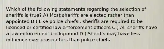 Which of the following statements regarding the selection of sheriffs is true? A) Most sheriffs are elected rather than appointed B ) Like police chiefs , sheriffs are required to be licensed or certified law enforcement officers C ) All sheriffs have a law enforcement background D ) Sheriffs may have less influence over prosecutors than police chiefs