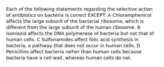 Each of the following statements regarding the selective action of antibiotics on bacteria is correct EXCEPT: A Chloramphenicol affects the large subunit of the bacterial ribosome, which is different from the large subunit of the human ribosome. B Isoniazid affects the DNA polymerase of bacteria but not that of human cells. C Sulfonamides affect folic acid synthesis in bacteria, a pathway that does not occur in human cells. D Penicillins affect bacteria rather than human cells because bacteria have a cell wall, whereas human cells do not.