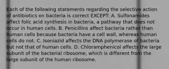 Each of the following statements regarding the selective action of antibiotics on bacteria is correct EXCEPT: A. Sulfonamides affect folic acid synthesis in bacteria, a pathway that does not occur in human cells. B. Penicillins affect bacteria rather than human cells because bacteria have a cell wall, whereas human cells do not. C. Isoniazid affects the DNA polymerase of bacteria but not that of human cells. D. Chloramphenicol affects the large subunit of the bacterial ribosome, which is different from the large subunit of the human ribosome.