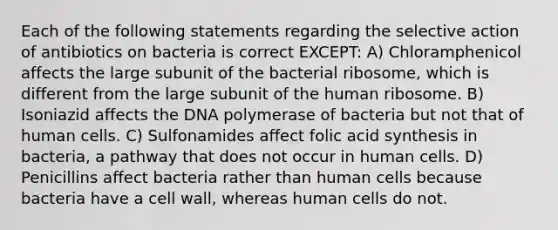 Each of the following statements regarding the selective action of antibiotics on bacteria is correct EXCEPT: A) Chloramphenicol affects the large subunit of the bacterial ribosome, which is different from the large subunit of the human ribosome. B) Isoniazid affects the DNA polymerase of bacteria but not that of human cells. C) Sulfonamides affect folic acid synthesis in bacteria, a pathway that does not occur in human cells. D) Penicillins affect bacteria rather than human cells because bacteria have a cell wall, whereas human cells do not.