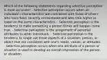 Which of the following statements regarding selective perception is most accurate? - Selective perception occurs when an individual's characteristics are contrasted with those of others who have been recently encountered and who rank higher or lower on the same characteristics. - Selective perception is the tendency to make something a person thinks will happen come true. - Selective perception is the assignment of personal attributes to other individuals. - Selective perception is the tendency to single out those aspects of a situation, person, or object that are consistent with one's needs, values, or attitudes. - Selective perception occurs when one attribute of a person or situation is used to develop an overall impression of the person or situation.