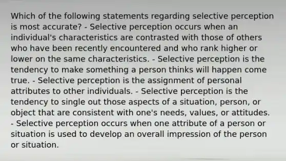 Which of the following statements regarding selective perception is most accurate? - Selective perception occurs when an individual's characteristics are contrasted with those of others who have been recently encountered and who rank higher or lower on the same characteristics. - Selective perception is the tendency to make something a person thinks will happen come true. - Selective perception is the assignment of personal attributes to other individuals. - Selective perception is the tendency to single out those aspects of a situation, person, or object that are consistent with one's needs, values, or attitudes. - Selective perception occurs when one attribute of a person or situation is used to develop an overall impression of the person or situation.