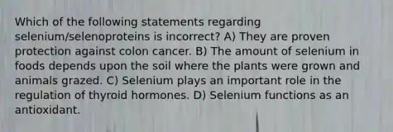 Which of the following statements regarding selenium/selenoproteins is incorrect? A) They are proven protection against colon cancer. B) The amount of selenium in foods depends upon the soil where the plants were grown and animals grazed. C) Selenium plays an important role in the regulation of thyroid hormones. D) Selenium functions as an antioxidant.