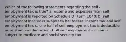 Which of the following statements regarding the self - employment tax is true? a. income and expenses from self employment is reported on Schedule D (Form 1040) b. self employment income is subject to bot federal income tax and self employment tax c. one half of self employment tax is deductible as an itemized deduction d. all self employment income is subject to medicare and social security tax