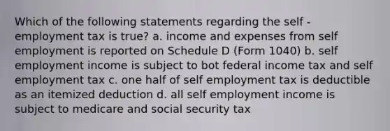 Which of the following statements regarding the self - employment tax is true? a. income and expenses from self employment is reported on Schedule D (Form 1040) b. self employment income is subject to bot federal income tax and self employment tax c. one half of self employment tax is deductible as an itemized deduction d. all self employment income is subject to medicare and social security tax