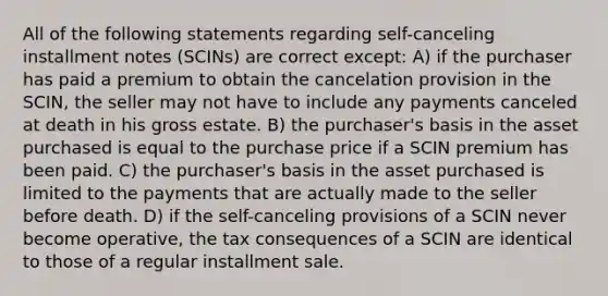 All of the following statements regarding self-canceling installment notes (SCINs) are correct except: A) if the purchaser has paid a premium to obtain the cancelation provision in the SCIN, the seller may not have to include any payments canceled at death in his gross estate. B) the purchaser's basis in the asset purchased is equal to the purchase price if a SCIN premium has been paid. C) the purchaser's basis in the asset purchased is limited to the payments that are actually made to the seller before death. D) if the self-canceling provisions of a SCIN never become operative, the tax consequences of a SCIN are identical to those of a regular installment sale.