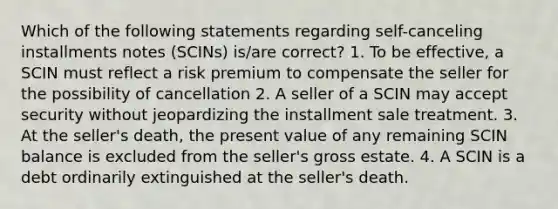 Which of the following statements regarding self-canceling installments notes (SCINs) is/are correct? 1. To be effective, a SCIN must reflect a risk premium to compensate the seller for the possibility of cancellation 2. A seller of a SCIN may accept security without jeopardizing the installment sale treatment. 3. At the seller's death, the present value of any remaining SCIN balance is excluded from the seller's gross estate. 4. A SCIN is a debt ordinarily extinguished at the seller's death.