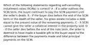 Which of the following statements regarding self-cancelling installment notes (SCINs) is correct? A - If a seller outlives the SCIN term, the buyer continues to pay the SCIN payment until the seller's death. B - If the buyer dies before the end of the SCIN term or the death of the seller, his gross estate includes a debt equal to the present value of the remaining payments. C - A SCIN cannot give the seller a collateral interest in the property sold. D - If the seller dies before the end of the note term, the seller is deemed to have made a taxable gift to the buyer equal to the difference between the payments made and total principal payments on the SCIN.