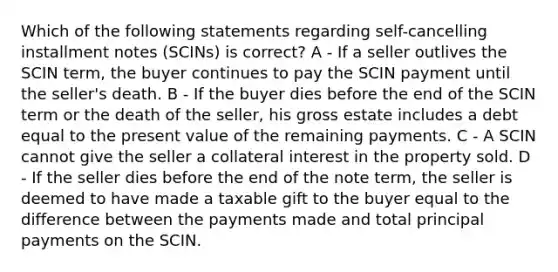 Which of the following statements regarding self-cancelling installment notes (SCINs) is correct? A - If a seller outlives the SCIN term, the buyer continues to pay the SCIN payment until the seller's death. B - If the buyer dies before the end of the SCIN term or the death of the seller, his gross estate includes a debt equal to the present value of the remaining payments. C - A SCIN cannot give the seller a collateral interest in the property sold. D - If the seller dies before the end of the note term, the seller is deemed to have made a taxable gift to the buyer equal to the difference between the payments made and total principal payments on the SCIN.