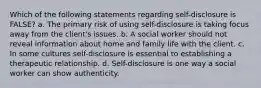 Which of the following statements regarding self-disclosure is FALSE? a. The primary risk of using self-disclosure is taking focus away from the client's issues. b. A social worker should not reveal information about home and family life with the client. c. In some cultures self-disclosure is essential to establishing a therapeutic relationship. d. Self-disclosure is one way a social worker can show authenticity.