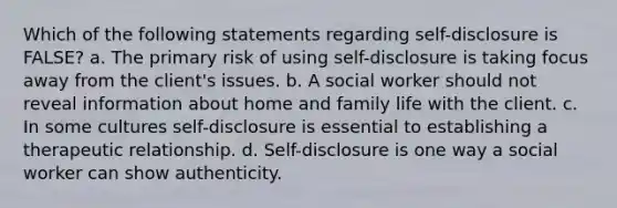 Which of the following statements regarding self-disclosure is FALSE? a. The primary risk of using self-disclosure is taking focus away from the client's issues. b. A social worker should not reveal information about home and family life with the client. c. In some cultures self-disclosure is essential to establishing a therapeutic relationship. d. Self-disclosure is one way a social worker can show authenticity.