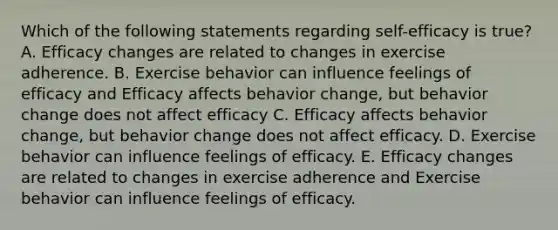 Which of the following statements regarding self-efficacy is true? A. Efficacy changes are related to changes in exercise adherence. B. Exercise behavior can influence feelings of efficacy and Efficacy affects behavior change, but behavior change does not affect efficacy C. Efficacy affects behavior change, but behavior change does not affect efficacy. D. Exercise behavior can influence feelings of efficacy. E. Efficacy changes are related to changes in exercise adherence and Exercise behavior can influence feelings of efficacy.