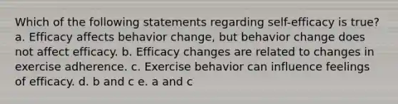 Which of the following statements regarding self-efficacy is true? a. Efficacy affects behavior change, but behavior change does not affect efficacy. b. Efficacy changes are related to changes in exercise adherence. c. Exercise behavior can influence feelings of efficacy. d. b and c e. a and c