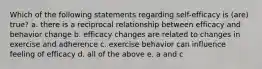 Which of the following statements regarding self-efficacy is (are) true? a. there is a reciprocal relationship between efficacy and behavior change b. efficacy changes are related to changes in exercise and adherence c. exercise behavior can influence feeling of efficacy d. all of the above e. a and c