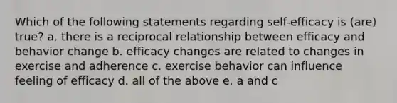 Which of the following statements regarding self-efficacy is (are) true? a. there is a reciprocal relationship between efficacy and behavior change b. efficacy changes are related to changes in exercise and adherence c. exercise behavior can influence feeling of efficacy d. all of the above e. a and c