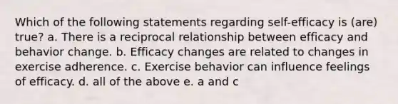 Which of the following statements regarding self-efficacy is (are) true? a. There is a reciprocal relationship between efficacy and behavior change. b. Efficacy changes are related to changes in exercise adherence. c. Exercise behavior can influence feelings of efficacy. d. all of the above e. a and c