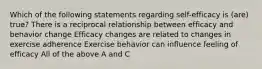 Which of the following statements regarding self-efficacy is (are) true? There is a reciprocal relationship between efficacy and behavior change Efficacy changes are related to changes in exercise adherence Exercise behavior can influence feeling of efficacy All of the above A and C