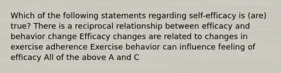 Which of the following statements regarding self-efficacy is (are) true? There is a reciprocal relationship between efficacy and behavior change Efficacy changes are related to changes in exercise adherence Exercise behavior can influence feeling of efficacy All of the above A and C