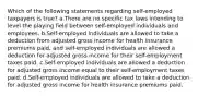 Which of the following statements regarding self-employed taxpayers is true? a.There are no specific tax laws intending to level the playing field between self-employed individuals and employees. b.Self-employed individuals are allowed to take a deduction from adjusted gross income for health insurance premiums paid, and self-employed individuals are allowed a deduction for adjusted gross income for their self-employment taxes paid. c.Self-employed individuals are allowed a deduction for adjusted gross income equal to their self-employment taxes paid. d.Self-employed individuals are allowed to take a deduction for adjusted gross income for health insurance premiums paid.