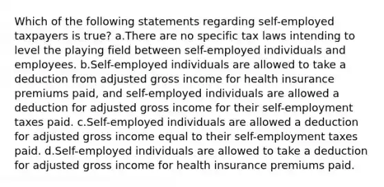 Which of the following statements regarding self-employed taxpayers is true? a.There are no specific tax laws intending to level the playing field between self-employed individuals and employees. b.Self-employed individuals are allowed to take a deduction from adjusted gross income for health insurance premiums paid, and self-employed individuals are allowed a deduction for adjusted gross income for their self-employment taxes paid. c.Self-employed individuals are allowed a deduction for adjusted gross income equal to their self-employment taxes paid. d.Self-employed individuals are allowed to take a deduction for adjusted gross income for health insurance premiums paid.