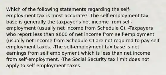 Which of the following statements regarding the self-employment tax is most accurate? -The self-employment tax base is generally the taxpayer's net income from self-employment (usually net income from Schedule C). -Taxpayers who report less than 600 of net income from self-employment (usually net income from Schedule C) are not required to pay self employment taxes. -The self-employment tax base is net earnings from self employment which is less than net income from self-employment. -The Social Security tax limit does not apply to self-employment taxes.