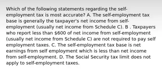 Which of the following statements regarding the self-employment tax is most accurate? A. The self-employment tax base is generally the taxpayer's net income from self-employment (usually net income from Schedule C). B . Taxpayers who report less than 600 of net income from self-employment (usually net income from Schedule C) are not required to pay self employment taxes. C. The self-employment tax base is net earnings from self employment which is less than net income from self-employment. D. The Social Security tax limit does not apply to self-employment taxes.