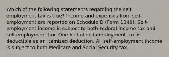 Which of the following statements regarding the self-employment tax is true? Income and expenses from self-employment are reported on Schedule D (Form 1040). Self-employment income is subject to both Federal income tax and self-employment tax. One half of self-employment tax is deductible as an itemized deduction. All self-employment income is subject to both Medicare and Social Security tax.