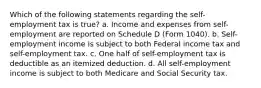 Which of the following statements regarding the self-employment tax is true? a. Income and expenses from self-employment are reported on Schedule D (Form 1040). b. Self-employment income is subject to both Federal income tax and self-employment tax. c. One half of self-employment tax is deductible as an itemized deduction. d. All self-employment income is subject to both Medicare and Social Security tax.