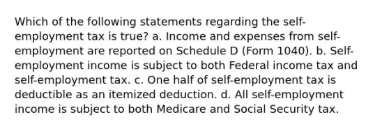 Which of the following statements regarding the self-employment tax is true? a. Income and expenses from self-employment are reported on Schedule D (Form 1040). b. Self-employment income is subject to both Federal income tax and self-employment tax. c. One half of self-employment tax is deductible as an itemized deduction. d. All self-employment income is subject to both Medicare and Social Security tax.