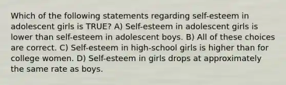 Which of the following statements regarding self-esteem in adolescent girls is TRUE? A) Self-esteem in adolescent girls is lower than self-esteem in adolescent boys. B) All of these choices are correct. C) Self-esteem in high-school girls is higher than for college women. D) Self-esteem in girls drops at approximately the same rate as boys.