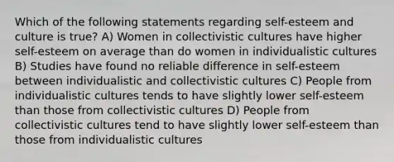 Which of the following statements regarding self-esteem and culture is true? A) Women in collectivistic cultures have higher self-esteem on average than do women in individualistic cultures B) Studies have found no reliable difference in self-esteem between individualistic and collectivistic cultures C) People from individualistic cultures tends to have slightly lower self-esteem than those from collectivistic cultures D) People from collectivistic cultures tend to have slightly lower self-esteem than those from individualistic cultures