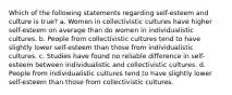 Which of the following statements regarding self-esteem and culture is true? a. Women in collectivistic cultures have higher self-esteem on average than do women in individualistic cultures. b. People from collectivistic cultures tend to have slightly lower self-esteem than those from individualistic cultures. c. Studies have found no reliable difference in self-esteem between individualistic and collectivistic cultures. d. People from individualistic cultures tend to have slightly lower self-esteem than those from collectivistic cultures.