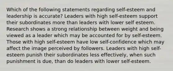 Which of the following statements regarding self-esteem and leadership is accurate? Leaders with high self-esteem support their subordinates more than leaders with lower self esteem. Research shows a strong relationship between weight and being viewed as a leader which may be accounted for by self-esteem. Those with high self-esteem have low self-confidence which may affect the image perceived by followers. Leaders with high self-esteem punish their subordinates less effectively, when such punishment is due, than do leaders with lower self-esteem.