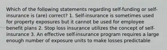 Which of the following statements regarding self-funding or self-insurance is (are) correct? 1. Self-insurance is sometimes used for property exposures but it cannot be used for employee benefit plans 2. Stop loss insurance utilizes the concept of self-insurance 3. An effective self-insurance program requires a large enough number of exposure units to make losses predictable