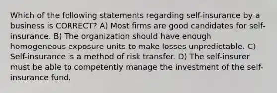 Which of the following statements regarding self-insurance by a business is CORRECT? A) Most firms are good candidates for self-insurance. B) The organization should have enough homogeneous exposure units to make losses unpredictable. C) Self-insurance is a method of risk transfer. D) The self-insurer must be able to competently manage the investment of the self-insurance fund.