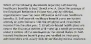 Which of the following statements regarding self-insuring healthcare benefits is true? Select one: A. Since the passage of the Employee Retirement Income Security Act (ERISA), organizations have not been allowed to self-insure healthcare benefits. B. Self-insured healthcare benefit plans are funded entirely on contributions from the employer and investment income from the plan year. C. Employer-based health plans are new to the insurance market and make up a small percentage, under 1 million, of the employees in the United States. D. Self-insured healthcare benefit plans are handled by third-party administrators and usually include purchasing excess insurance.