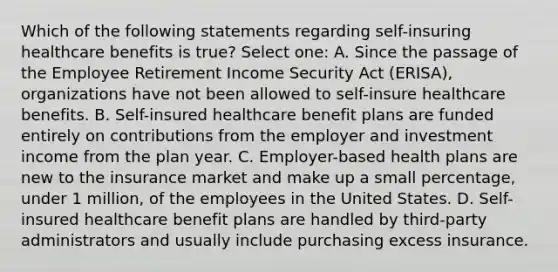 Which of the following statements regarding self-insuring healthcare benefits is true? Select one: A. Since the passage of the Employee Retirement Income Security Act (ERISA), organizations have not been allowed to self-insure healthcare benefits. B. Self-insured healthcare benefit plans are funded entirely on contributions from the employer and investment income from the plan year. C. Employer-based health plans are new to the insurance market and make up a small percentage, under 1 million, of the employees in the United States. D. Self-insured healthcare benefit plans are handled by third-party administrators and usually include purchasing excess insurance.