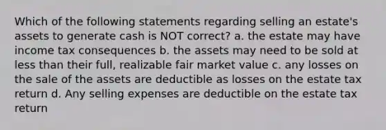 Which of the following statements regarding selling an estate's assets to generate cash is NOT correct? a. the estate may have income tax consequences b. the assets may need to be sold at less than their full, realizable fair market value c. any losses on the sale of the assets are deductible as losses on the estate tax return d. Any selling expenses are deductible on the estate tax return