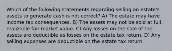 Which of the following statements regarding selling an estate's assets to generate cash is not correct? A) The estate may have income tax consequences. B) The assets may not be sold at full, realizable fair market value. C) Any losses on the sale of the assets are deductible as losses on the estate tax return. D) Any selling expenses are deductible on the estate tax return.