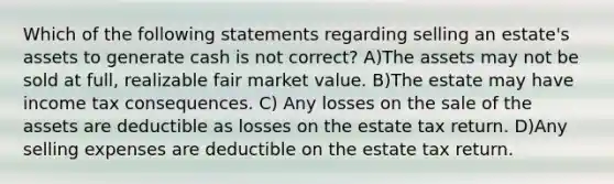 Which of the following statements regarding selling an estate's assets to generate cash is not correct? A)The assets may not be sold at full, realizable fair market value. B)The estate may have income tax consequences. C) Any losses on the sale of the assets are deductible as losses on the estate tax return. D)Any selling expenses are deductible on the estate tax return.