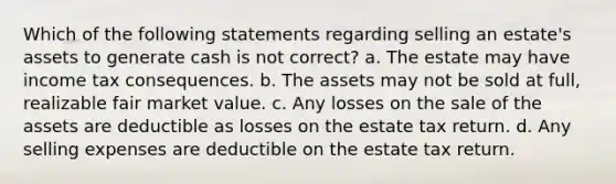 Which of the following statements regarding selling an estate's assets to generate cash is not correct? a. The estate may have income tax consequences. b. The assets may not be sold at full, realizable fair market value. c. Any losses on the sale of the assets are deductible as losses on the estate tax return. d. Any selling expenses are deductible on the estate tax return.