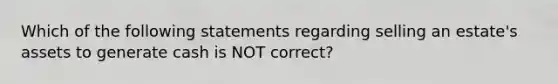 Which of the following statements regarding selling an estate's assets to generate cash is NOT correct?