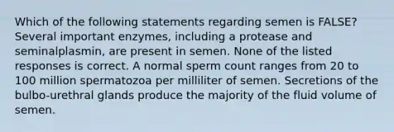 Which of the following statements regarding semen is FALSE? Several important enzymes, including a protease and seminalplasmin, are present in semen. None of the listed responses is correct. A normal sperm count ranges from 20 to 100 million spermatozoa per milliliter of semen. Secretions of the bulbo-urethral glands produce the majority of the fluid volume of semen.