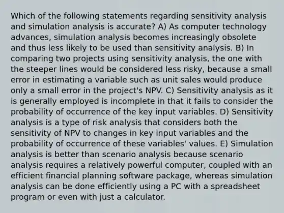 Which of the following statements regarding <a href='https://www.questionai.com/knowledge/kNtHhT385o-sensitivity-analysis' class='anchor-knowledge'>sensitivity analysis</a> and simulation analysis is accurate? A) As computer technology advances, simulation analysis becomes increasingly obsolete and thus less likely to be used than sensitivity analysis. B) In comparing two projects using sensitivity analysis, the one with the steeper lines would be considered less risky, because a small error in estimating a variable such as unit sales would produce only a small error in the project's NPV. C) Sensitivity analysis as it is generally employed is incomplete in that it fails to consider the probability of occurrence of the key input variables. D) Sensitivity analysis is a type of risk analysis that considers both the sensitivity of NPV to changes in key input variables and the probability of occurrence of these variables' values. E) Simulation analysis is better than scenario analysis because scenario analysis requires a relatively powerful computer, coupled with an efficient financial planning software package, whereas simulation analysis can be done efficiently using a PC with a spreadsheet program or even with just a calculator.