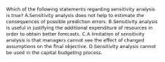 Which of the following statements regarding sensitivity analysis is true? A.Sensitivity analysis does not help to estimate the consequences of possible prediction errors. B.Sensitivity analysis is useful in justifying the additional expenditure of resources in order to obtain better forecasts. C.A limitation of sensitivity analysis is that managers cannot see the effect of changed assumptions on the final objective. D.Sensitivity analysis cannot be used in the capital budgeting process.