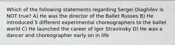 Which of the following statements regarding Sergei Diaghilev is NOT true? A) He was the director of the Ballet Russes B) He introduced 5 different experimental choreographers to the ballet world C) He launched the career of Igor Stravinsky D) He was a dancer and choreographer early on in life