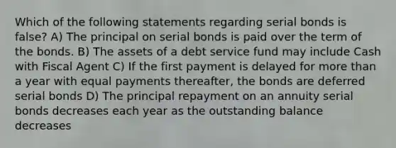 Which of the following statements regarding serial bonds is false? A) The principal on serial bonds is paid over the term of the bonds. B) The assets of a debt service fund may include Cash with Fiscal Agent C) If the first payment is delayed for more than a year with equal payments thereafter, the bonds are deferred serial bonds D) The principal repayment on an annuity serial bonds decreases each year as the outstanding balance decreases